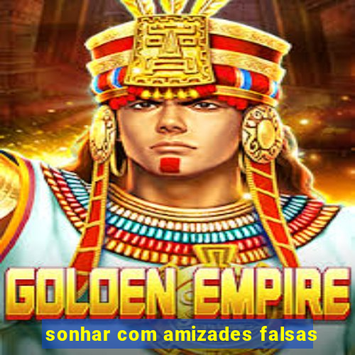 sonhar com amizades falsas